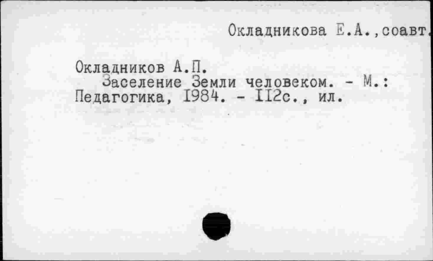 ﻿Окладникова Е.А.,соавт
Окладников А.П.
Заселение Земли человеком. - М.: Педагогика, 1984. - 112с., ил.